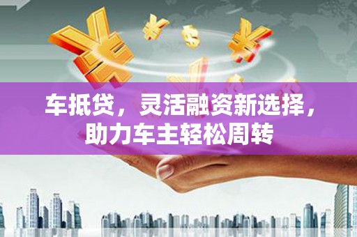 佳木斯车抵贷，灵活融资新选择，助力车主轻松周转